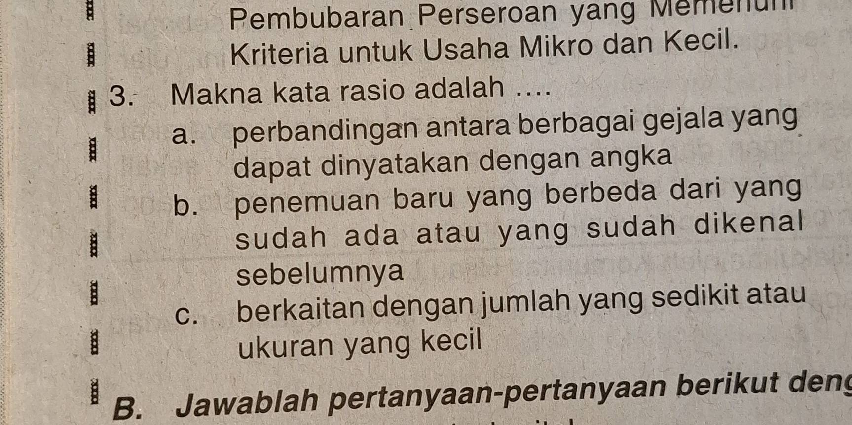 Pembubaran Perseroan yang Memenun 
Kriteria untuk Usaha Mikro dan Kecil. 
3. Makna kata rasio adalah .... 
a. perbandingan antara berbagai gejala yang 
dapat dinyatakan dengan angka 
b. penemuan baru yang berbeda dari yang 
sudah ada atau yang sudah dikenal 
sebelumnya 
c. berkaitan dengan jumlah yang sedikit atau 
ukuran yang kecil 
B. Jawablah pertanyaan-pertanyaan berikut deng