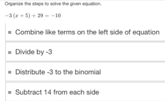 Organize the steps to solve the given equation.
-3(x+5)+29=-10
Combine like terms on the left side of equation
Divide by -3
Distribute -3 to the binomial
Subtract 14 from each side