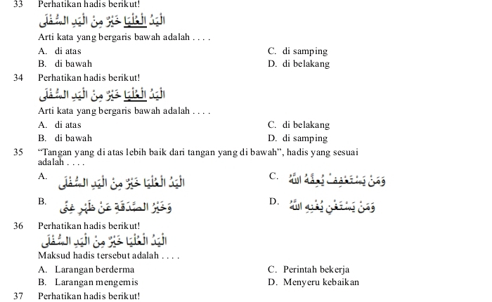 Perhatikan hadis berikut!
j 
Arti kata yang bergaris bawah adalah . . . .
A. di atas C. di samping
B. di bawah D. di belakang
34 Perhatikan hadis berikut!
Arti kata yang bergaris bawah adalah . . . .
A. di atas C. di belakang
B. di bawah D. di samping
35 “Tangan yang di atas lebih baik dari tangan yang di bawah”, hadis yang sesuai
adalah . . . .
A.
G
C. au d Cn t i cag
B.
D cul qốg gi ng gny
36 Perhatikan hadis berikut!
Maksud hadis tersebut adalah . . . .
A. Larangan berderma C. Perintah bekerja
B. Larangan mengem is D. Menyeru kebaikan
37 Perhatikan hadis berikut!