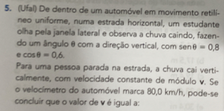 (Ufal) De dentro de um automóvel em movimento retili- 
neo uniforme, numa estrada horizontal, um estudante 
olha pela janela lateral e observa a chuva caindo, fazen- 
do um ângulo θ com a direção vertical, com sen θ =0.8
e cos θ =0,6. 
|| 
Para uma pessoa parada na estrada, a chuva cai verti- 
calmente, com velocidade constante de módulo v. Se 
o velocímetro do automóvel marca 80,0 km/h, pode-se 
concluir que o valor de v é igual a: