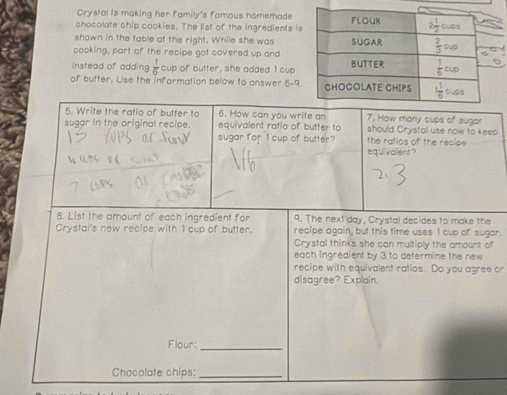 Crystal is making her family's famous homemade
chocolate chip cookies. The list of the ingredients is
shown in the table at the right. While she was
cooking, part of the recipe got covered up and
instead of adding  1/6  cup of butter, she added 1 cup
of butter, Use the information below to answer 5-a
5. Write the ratio of butter to 6. How can you write an 7, How many cups of sugar
sugar in the original recipe. equivalent ratio of butter to should Crystal use now to keep
sugar for 1 cup of butter? the ratios of the recipe 
equivalent?
8. List the amount of each ingredient for 9. The next day, Crystal decides to make the
Crystai's new recipe with 1 cup of butter. recipe again, but this time uses I cup of sugar.
Crystal thinks she can multiply the amount of
each ingredient by 3 to determine the new
recipe with equivalent ratios. Do you agree or
disagree? Explain.
Flour:_
Chocolate chips:_