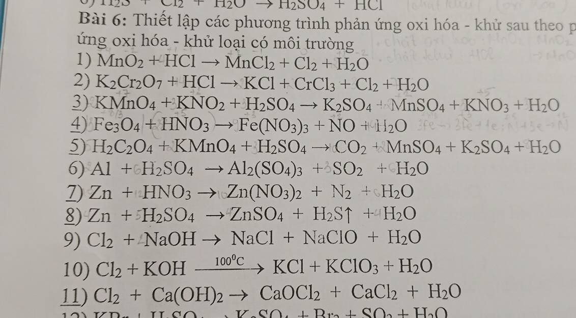 1123+C12+H2Oto H2O4+HC1
Bài 6: Thiết lập các phương trình phản ứng oxi hóa - khử sau theo p
ứng oxi hóa - khử loại có môi trường
1) MnO_2+HClto MnCl_2+Cl_2+H_2O
2) K_2Cr_2O_7+HClto KCl+CrCl_3+Cl_2+H_2O
3) KMnO_4+KNO_2+H_2SO_4to K_2SO_4+MnSO_4+KNO_3+H_2O
4) Fe_3O_4+HNO_3to Fe(NO_3)_3+NO+H_2O 3feto
5) H_2C_2O_4+KMnO_4+H_2SO_4to CO_2+MnSO_4+K_2SO_4+H_2O
6) Al+H_2SO_4to Al_2(SO_4)_3+3SO_2+H_2O
7) Zn+HNO_3to Zn(NO_3)_2+N_2+H_2O
8) Zn+H_2SO_4to ZnSO_4+H_2Suparrow +H_2O
9) Cl_2+NaOHto NaCl+NaClO+H_2O
10) Cl_2+KOHxrightarrow 100°CKCl+KClO_3+H_2O
11) Cl_2+Ca(OH)_2to CaOCl_2+CaCl_2+H_2O
AH_2SO_4+Br_2+SO_2+H_2O