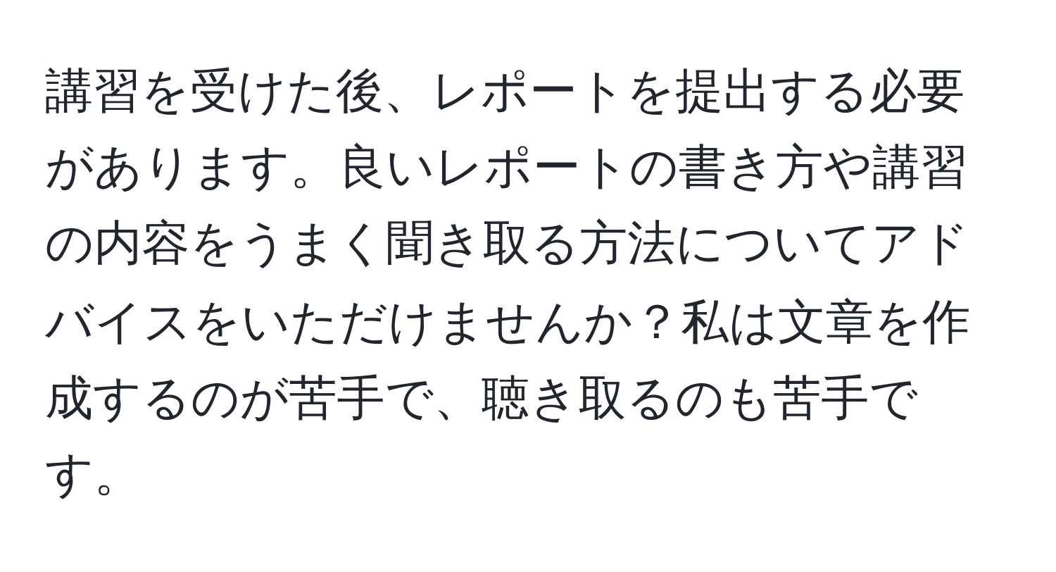 講習を受けた後、レポートを提出する必要があります。良いレポートの書き方や講習の内容をうまく聞き取る方法についてアドバイスをいただけませんか？私は文章を作成するのが苦手で、聴き取るのも苦手です。