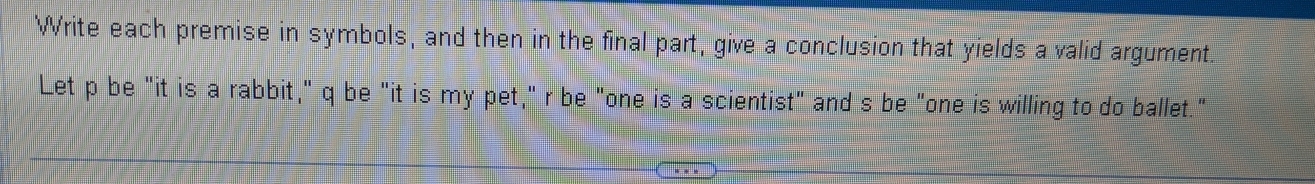 Write each premise in symbols, and then in the final part, give a conclusion that yields a valid argument. 
Let p be "it is a rabbit," q be "it is my pet," r be "one is a scientist" and s be "one is willing to do ballet."