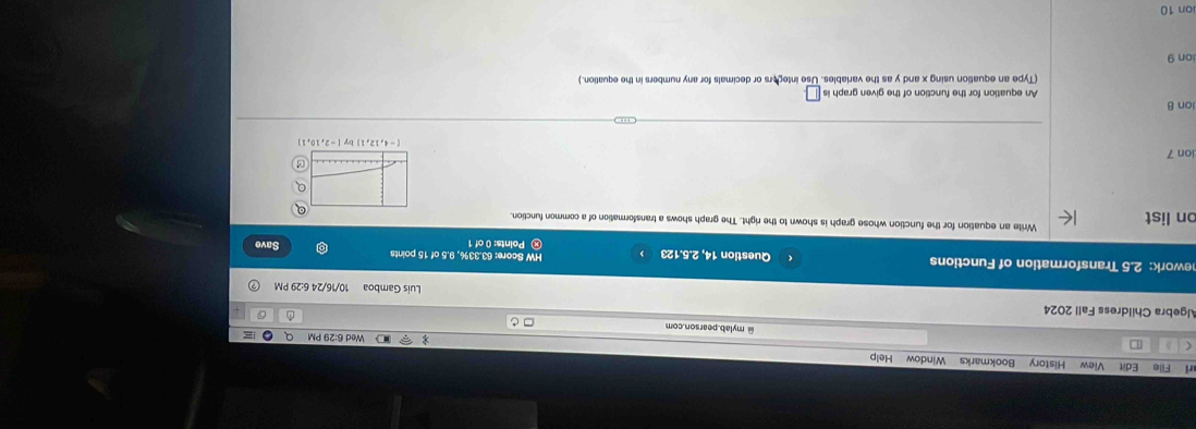 ri File Edit View History Bookmarks Window Help 
Wed 6:29 PM a 
( @mylab.pearson.com 
Algebra Childress Fall 2024 
D 
Luis Gamboa 10/16/24 6:29 PM 
nework: 2.5 Transformation of Functions Question 14, 2.5.123 HW Score: 63.33%, 9.5 of 15 points Save 
Points: 0 of 1 
on list Write an equation for the function whose graph is shown to the right. The graph shows a transformation of a common function. 
Q 
ion 7
(-4,12,1
ion B An equation for the function of the given graph is □ 
(Type an equation using x and y as the variables. Use integors or decimals for any numbers in the equation.) 
ion 9 
ion 10