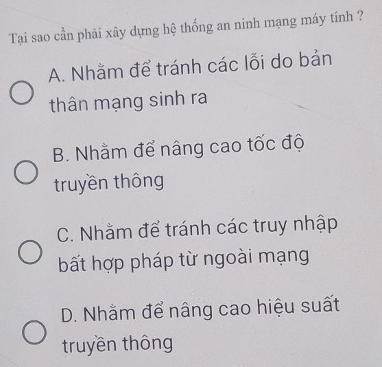 Tại sao cần phải xây dựng hệ thống an ninh mạng máy tính ?
A. Nhằm để tránh các lỗi do bản
thân mạng sinh ra
B. Nhằm để nâng cao tốc độ
truyền thông
C. Nhằm để tránh các truy nhập
bất hợp pháp từ ngoài mạng
D. Nhằm để nâng cao hiệu suất
truyền thông