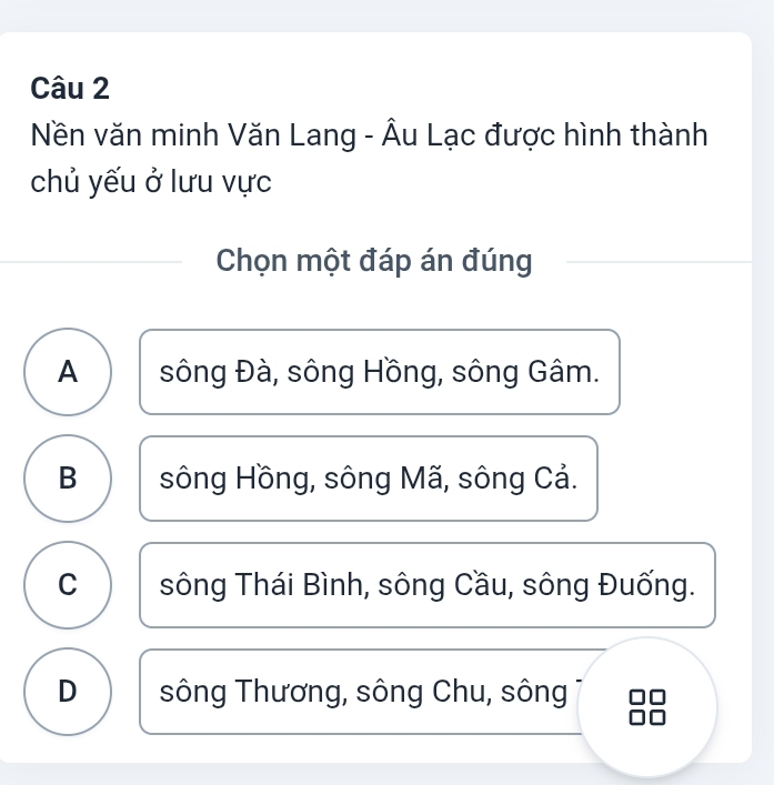 Nền văn minh Văn Lang - Âu Lạc được hình thành
chủ yếu ở lưu vực
Chọn một đáp án đúng
A sông Đà, sông Hồng, sông Gâm.
B sông Hồng, sông Mã, sông Cả.
C sông Thái Bình, sông Cầu, sông Đuống.
D sông Thương, sông Chu, sông