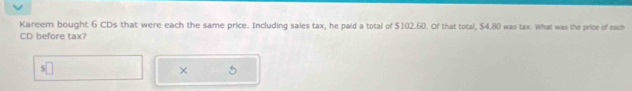 Kareem bought 6 CDs that were each the same price. Including sales tax, he paid a total of $102.60. Of that total, $4.80 was tax. What was the price of each 
CD before tax? 
× 5