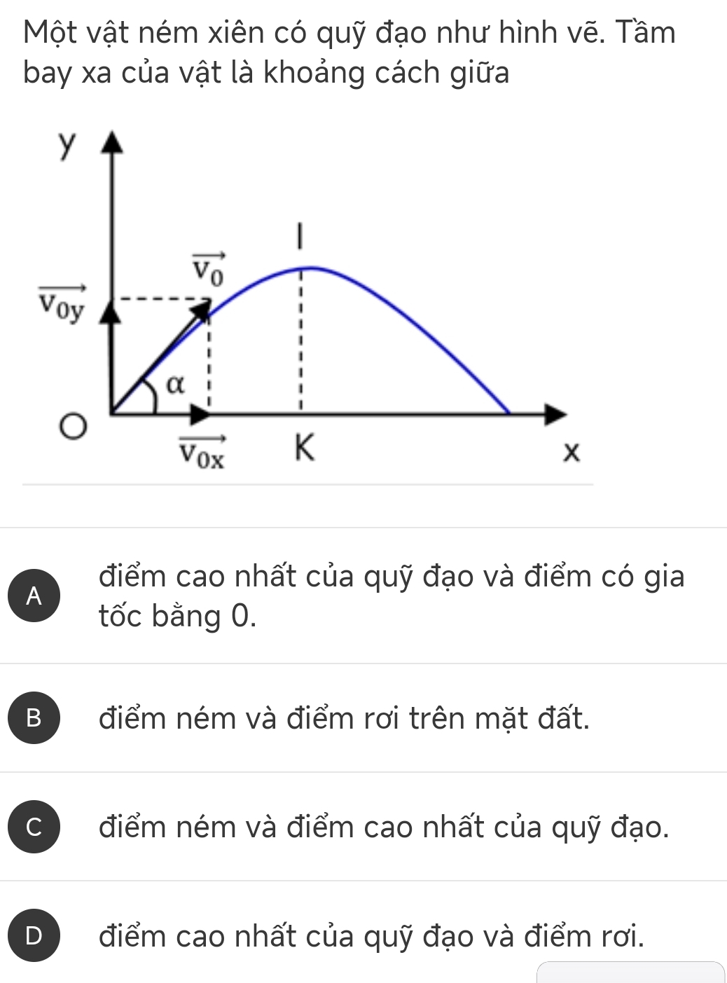 Một vật ném xiên có quỹ đạo như hình vẽ. Tầm
bay xa của vật là khoảng cách giữa
y

vector V_0
vector V_0y
α
vector V_0x K
x
điểm cao nhất của quỹ đạo và điểm có gia
A
tốc bằng 0.
B điểm ném và điểm rơi trên mặt đất.
C điểm ném và điểm cao nhất của quỹ đạo.
D điểm cao nhất của quỹ đạo và điểm rơi.