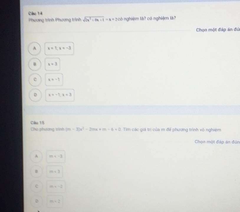 Phương trình Phương trình sqrt(2x^2+6x+1)=x+2 có nghiệm là? có nghiệm là?
Chọn một đáp án đú
A x=1; x=-3
B x=3
C x=-7
D x=-1; x=3
Câu 15
Cho phương trình (m-3)x^2-2mx+m-6=0 Tìm các giá trị của m đế phương trình vô nghiệm
Chọn một đáp án đún
A m
8 m<3</tex>
C m
D m<2</tex>