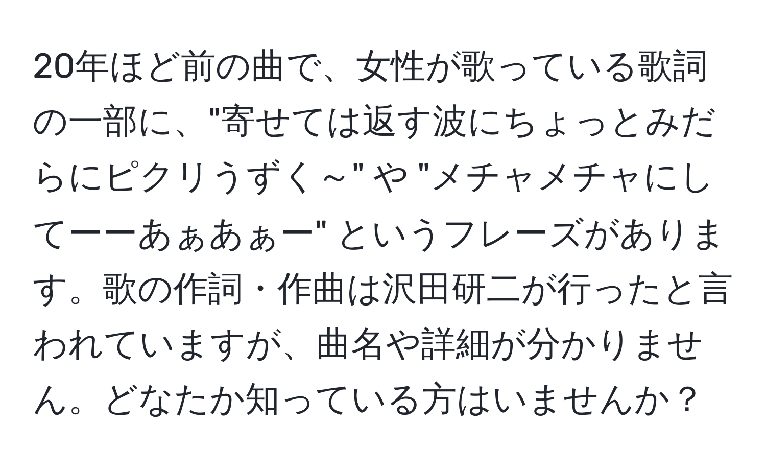 20年ほど前の曲で、女性が歌っている歌詞の一部に、"寄せては返す波にちょっとみだらにピクリうずく～" や "メチャメチャにしてーーあぁあぁー" というフレーズがあります。歌の作詞・作曲は沢田研二が行ったと言われていますが、曲名や詳細が分かりません。どなたか知っている方はいませんか？