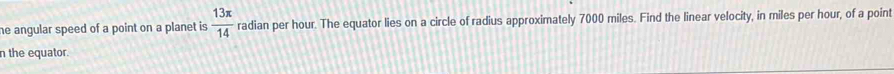 he angular speed of a point on a planet is  13π /14  radian per hour. The equator lies on a circle of radius approximately 7000 miles. Find the linear velocity, in miles per hour, of a point 
n the equator.