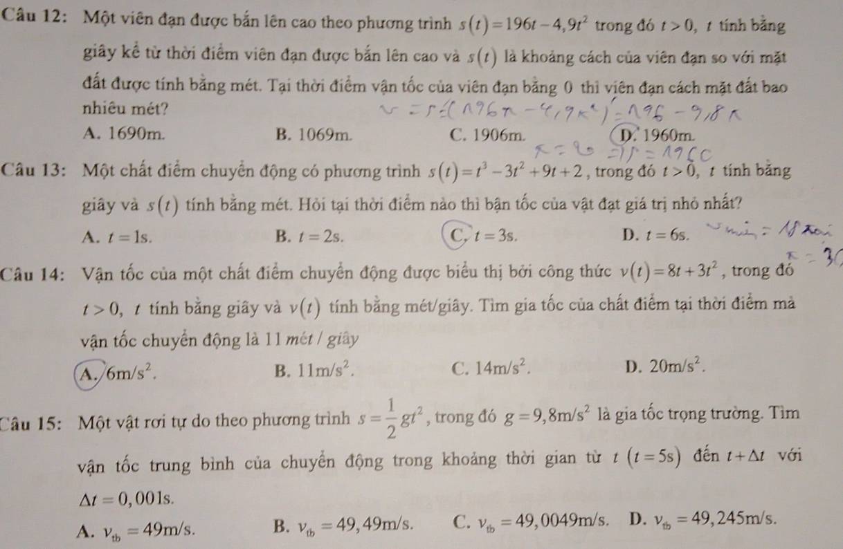 Một viên đạn được bắn lên cao theo phương trình s(t)=196t-4,9t^2 trong đó t>0 ,  tính bằng
giây kể từ thời điểm viên đạn được bắn lên cao và s(t) là khoảng cách của viên đạn so với mặt
đất được tính bằng mét. Tại thời điểm vận tốc của viên đạn bằng 0 thì viên đạn cách mặt đất bao
nhiêu mét?
A. 1690m. B. 1069m. C. 1906m. D. 1960m.
Câu 13: Một chất điểm chuyển động có phương trình s(t)=t^3-3t^2+9t+2 , trong đó t>0 tính bằng
giây và s(t) tính bằng mét. Hỏi tại thời điểm nào thì bận tốc của vật đạt giá trị nhỏ nhất?
A. t=1s. B. t=2s. C, t=3s. D. t=6s.
Câu 14: Vận tốc của một chất điểm chuyển động được biểu thị bởi công thức v(t)=8t+3t^2 , trong đó
t>0 ,  tính bằng giây và v(t) tính bằng mét/giây. Tìm gia tốc của chất điểm tại thời điểm mà
vận tốc chuyển động là 11 mét / giây
A. 6m/s^2. B. 11m/s^2. C. 14m/s^2. D. 20m/s^2.
Câu 15: Một vật rơi tự do theo phương trình s= 1/2 gt^2 , trong đó g=9,8m/s^2 là gia tốc trọng trường. Tìm
vận tốc trung bình của chuyển động trong khoảng thời gian từ t(t=5s) đến t+△ t với
△ t=0,001s.
A. v_tb=49m/s. v_tb=49,49m/s. C. v_tb=49,0049m/s. D. v_tb=49,245m/s.
B.