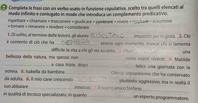 ⑳ Completa le frasi con un verbo usato in funzione copulativa, scelto tra quelli elencati al 
modo infinito e coniugato in modo che introduca un complemento predicativo. 
rispettare • chiamare • trascorrere • giudicare • sembrare • vivere » risultare « assumere 
* tornare • rimanere • rendere • considerare 
1. Di solito, al termine delle lezioni, gli alunni _impazziti per la gioia. 2.Chi 
è contento di ciò che ha _sereno ogni momento, invece chi si lamenta 
_difficile la vita a chi gli sta accanto. 3.Ifior _una 
bellezza della natura, ma spesso non _come esseri viventi. 4. Matilde 
_a casa triste, dopo _felice una giornata con la 
nonna. 5. Isabella da bambina _Chicca, soprannome che ha conservato 
da adulta. 6. Il mio cane crescendo _piuttosto aggressivo, ma in realtà il 
_ 
suo abbaiare_ innocuo. 7. Il nostro amico Stefano 
in qualità di tecnico specializzato, in quanto_ un esperto programmatore.