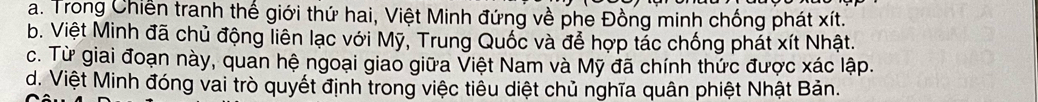 a. Trong Chiến tranh thế giới thứ hai, Việt Minh đứng về phe Đồng minh chống phát xít.
b. Việt Minh đã chủ động liên lạc với Mỹ, Trung Quốc và để hợp tác chống phát xít Nhật.
c. Từ giai đoạn này, quan hệ ngoại giao giữa Việt Nam và Mỹ đã chính thức được xác lập.
d. Việt Minh đóng vai trò quyết định trong việc tiểu diệt chủ nghĩa quân phiệt Nhật Bản.