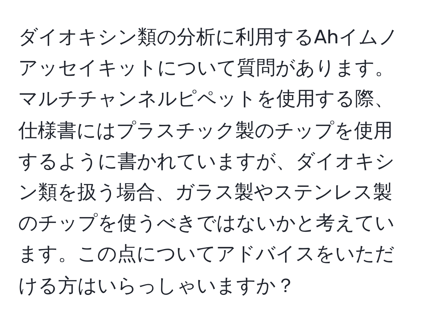 ダイオキシン類の分析に利用するAhイムノアッセイキットについて質問があります。マルチチャンネルピペットを使用する際、仕様書にはプラスチック製のチップを使用するように書かれていますが、ダイオキシン類を扱う場合、ガラス製やステンレス製のチップを使うべきではないかと考えています。この点についてアドバイスをいただける方はいらっしゃいますか？