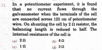 In a potentiometer experiment, it is found
that no current flows through the
galvanometer when the terminals of the cell
are connected across 125 cm of potentiometer
wire. On shunting the cell by 2Ω resistor, the
balancing length is reduced to half. The
internal resistance of the cell is
(a) 2Ω (b) 6Ω
(c) 1Ω (d) 3Ω