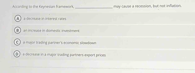 According to the Keynesian framework, _may cause a recession, but not inflation.
A a decrease in interest rates
Ban increase in domestic investment
C a major trading partner's economic slowdown
D a decrease in a major trading partners export prices