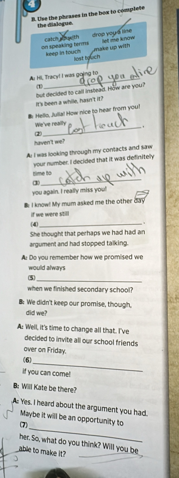 Use the phrases in the box to complete
the dialogue.
catch up with drop you a line
on speaking terms let me know
keep in touch make up with 
lost touch
A: Hi, Tracy! I was going to
(1)
_
but decided to call instead. How are you?
It's been a while, hasn't it?
B: Hello, Julia! How nice to hear from you!
We've really
_、
(2)
haven't we?
A: I was looking through my contacts and saw
your number. I decided that it was definitely
_
time to
(3)
you again. I really miss you!
B: I know! My mum asked me the other day
if we were still
(4)_
、
She thought that perhaps we had had an
argument and had stopped talking.
A: Do you remember how we promised we
would always
(5)_
when we finished secondary school?
B: We didn't keep our promise, though,
did we?
A: Well, it's time to change all that. I’ve
decided to invite all our school friends
over on Friday.
(6)_
if you can come!
B: Will Kate be there?
A: Yes. I heard about the argument you had.
_
Maybe it will be an opportunity to
(7)
her. So, what do you think? Will you be
able to make it?