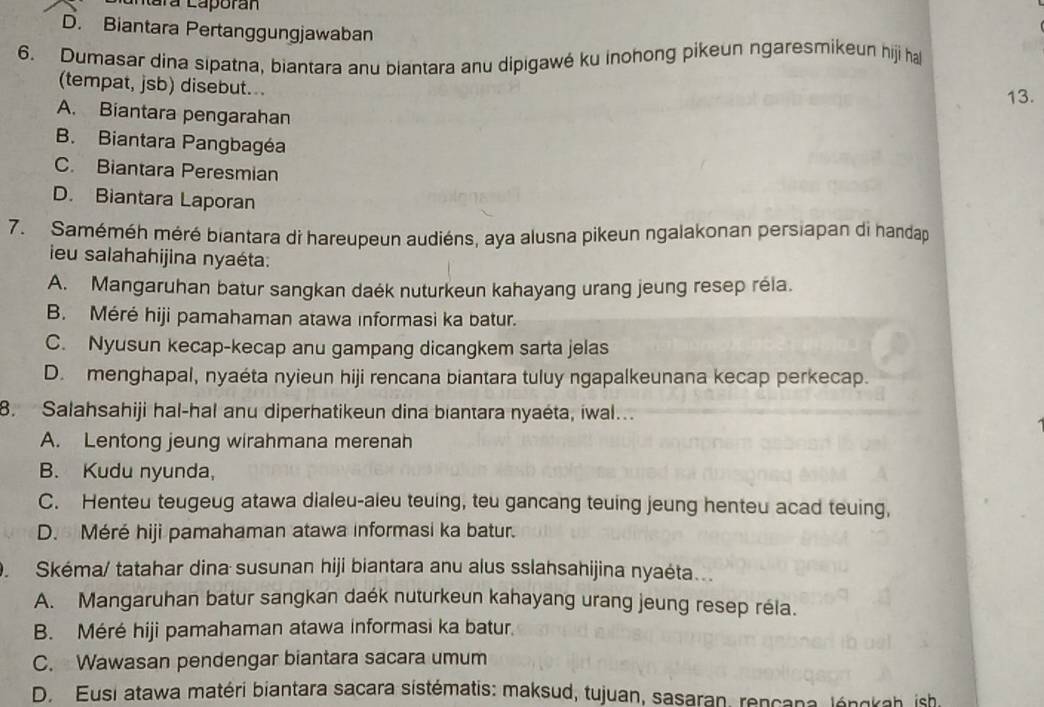 ntára Laporán
D. Biantara Pertanggungjawaban
6. Dumasar dina sipatna, biantara anu biantara anu dipigawé ku inohong pikeun ngaresmikeun hiji hal
(tempat, jsb) disebut...
13.
A. Biantara pengarahan
B. Biantara Pangbagéa
C. Biantara Peresmian
D. Biantara Laporan
7. Saméméh méré biantara di hareupeun audiéns, aya alusna pikeun ngalakonan persiapan di handap
ieu salahahijina nyaéta:
A. Mangaruhan batur sangkan daék nuturkeun kahayang urang jeung resep réla.
B. Méré hiji pamahaman atawa informasi ka batur.
C. Nyusun kecap-kecap anu gampang dicangkem sarta jelas
D. menghapal, nyaéta nyieun hiji rencana biantara tuluy ngapalkeunana kecap perkecap.
8. Salahsahiji hal-hal anu diperhatikeun dina biantara nyaéta, iwal..
A. Lentong jeung wirahmana merenah
B. Kudu nyunda,
C. Henteu teugeug atawa dialeu-aleu teuing, teu gancang teuing jeung henteu acad teuing,
D. Méré hiji pamahaman atawa informasi ka batur.
O. Skéma/ tatahar dina susunan hiji biantara anu alus sslahsahijina nyaéta...
A. Mangaruhan batur sangkan daék nuturkeun kahayang urang jeung resep réla.
B. Méré hiji pamahaman atawa informasi ka batur.
C. Wawasan pendengar biantara sacara umum
D. Eusi atawa matéri biantara sacara sistématis: maksud, tujuan, sasaran, rencana, léngkah, ish.