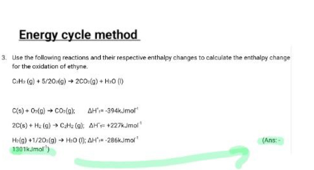 Energy cycle method 
3. Use the following reactions and their respective enthalpy changes to calculate the enthalpy change 
for the oxidation of ethyne.
C_2H_2(g)+5/2O_2(g)to 2CO_2(g)+H_2O(l)
C(s)+O_2(g)to CO_2(g); △ H°=-394kJmol^(-1)
2C(s)+H_2(g)to C_2H_2(g); △ H^-f=+227kJmol^(-1)
H_2(g)+1/2O_2(g)to H_2O(l); △ H°=-286kJmol^(-1) (Ans:
1301kJmol^(-1))