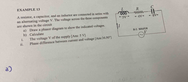 EXAMPLE 13
L R C
A resistor, a capacitor, and an inductor are connected in series with 000
an alternating voltage V. The voltage across the three components 5V ←- 4V · ← 8V+
are shown in the circuit
a) Draw a phasor diagram to show the indicated voltages.
b) Calculate
v
i. The voltage V of the supply [Ans: 5 V ] a.c. source
ii. Phase difference between current and voltage [Ans: :36.90°]
2)