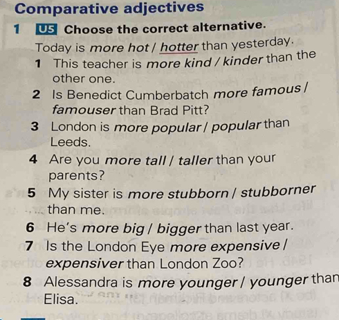 Comparative adjectives 
1 U Choose the correct alternative. 
Today is more hot / hotter than yesterday. 
1 This teacher is more kind / kinder than the 
other one. 
2 Is Benedict Cumberbatch more famous / 
famouser than Brad Pitt? 
3 London is more popular / popular than 
Leeds. 
4 Are you more tall / taller than your 
parents? 
5 My sister is more stubborn / stubborner 
than me. 
6 He's more big / bigger than last year. 
7 Is the London Eye more expensive / 
expensiver than London Zoo? 
8 Alessandra is more younger / younger than 
Elisa.