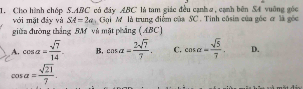 Cho hình chóp S. ABC có đáy ABC là tam giác đều cạnhα, cạnh bên SA vuống góc
với mặt đáy và SA=2a. Gọi M là trung điểm của SC. Tính côsin của góc α là góc
giữa đường thẳng BM và mặt phẳng (ABC)
A. cos alpha = sqrt(7)/14 . B. cos alpha = 2sqrt(7)/7 . C. cos alpha = sqrt(5)/7 . D.
cos alpha = sqrt(21)/7 .