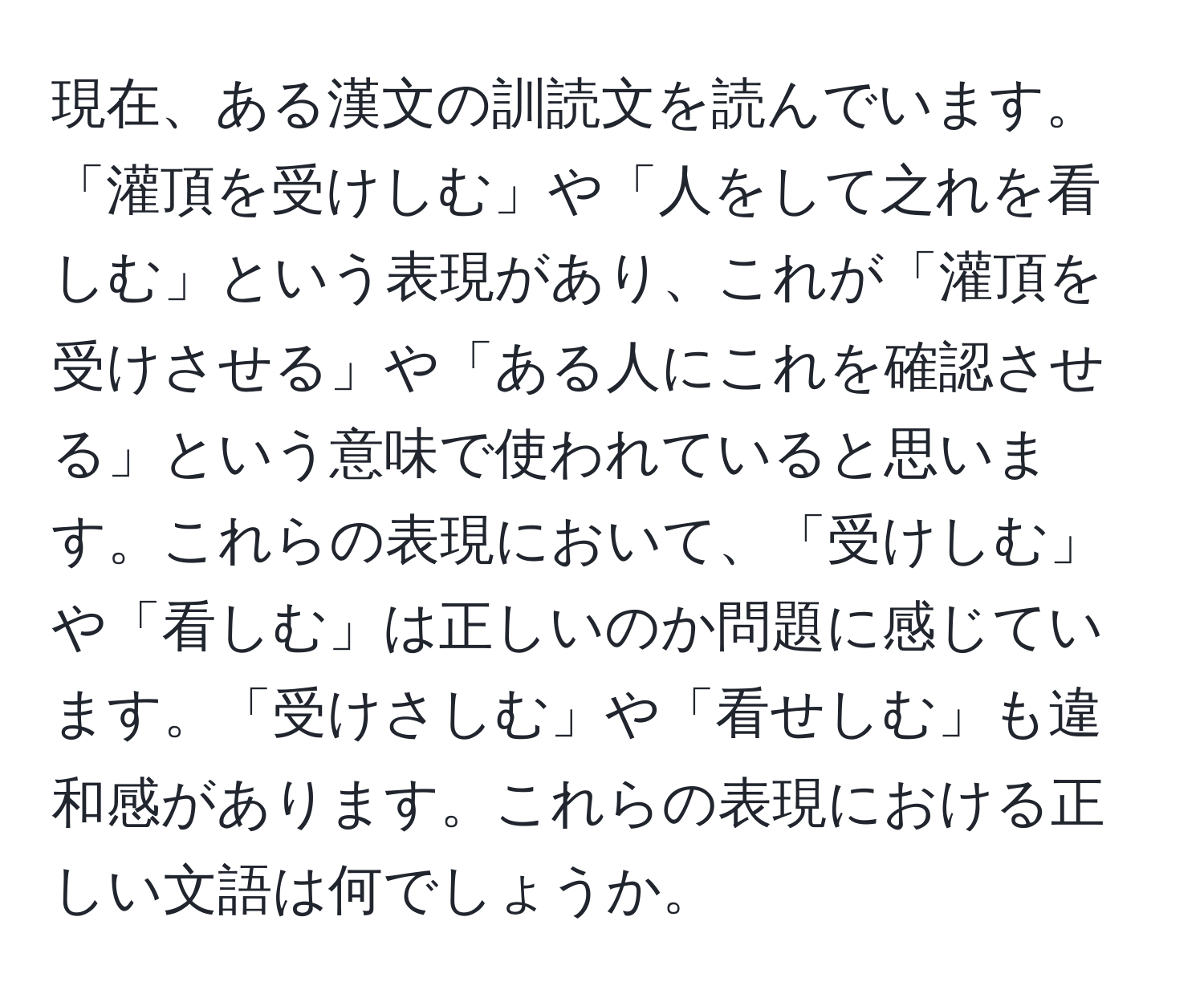 現在、ある漢文の訓読文を読んでいます。「灌頂を受けしむ」や「人をして之れを看しむ」という表現があり、これが「灌頂を受けさせる」や「ある人にこれを確認させる」という意味で使われていると思います。これらの表現において、「受けしむ」や「看しむ」は正しいのか問題に感じています。「受けさしむ」や「看せしむ」も違和感があります。これらの表現における正しい文語は何でしょうか。