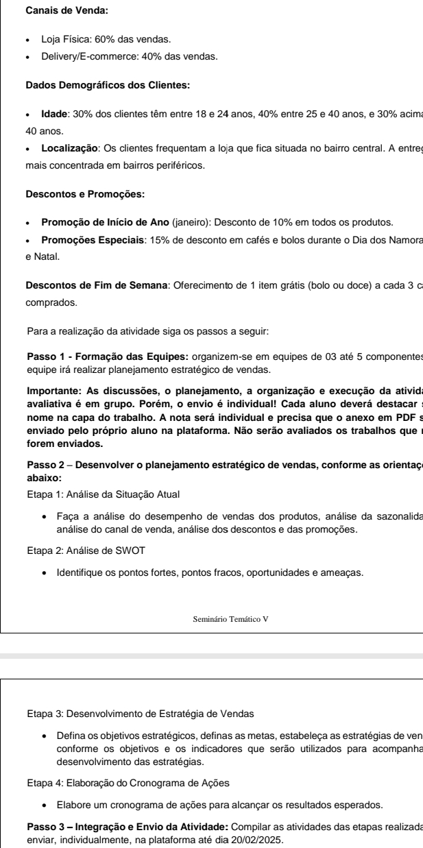 Canais de Venda:
Loja Física: 60% das vendas.
Delivery/E-commerce: 40% das vendas.
Dados Demográficos dos Clientes:
Idade: 30% dos clientes têm entre 18 e 24 anos, 40% entre 25 e 40 anos, e 30% acima
40 anos.
Localização: Os clientes frequentam a loja que fica situada no bairro central. A entreç
mais concentrada em bairros periféricos.
Descontos e Promoções:
Promoção de Início de Ano (janeiro): Desconto de 10% em todos os produtos.
Promoções Especiais: 15% de desconto em cafés e bolos durante o Dia dos Namora
e Natal.
Descontos de Fim de Semana: Oferecimento de 1 item grátis (bolo ou doce) a cada 3 c
comprados.
Para a realização da atividade siga os passos a seguir:
Passo 1 - Formação das Equipes: organizem-se em equipes de 03 até 5 componentes
equipe irá realizar planejamento estratégico de vendas.
Importante: As discussões, o planejamento, a organização e execução da ativida
avaliativa é em grupo. Porém, o envio é individual! Cada aluno deverá destacar
nome na capa do trabalho. A nota será individual e precisa que o anexo em PDF s
enviado pelo próprio aluno na plataforma. Não serão avaliados os trabalhos quee
forem enviados.
Passo 2 - Desenvolver o planejamento estratégico de vendas, conforme as orientaç
abaixo:
Etapa 1: Análise da Situação Atual
Faça a análise do desempenho de vendas dos produtos, análise da sazonalida
análise do canal de venda, análise dos descontos e das promoções.
Etapa 2: Análise de SWOT
Identifique os pontos fortes, pontos fracos, oportunidades e ameaças.
Seminário Temático V
Etapa 3: Desenvolvimento de Estratégia de Vendas
Defina os objetivos estratégicos, definas as metas, estabeleça as estratégias de ven
conforme os objetivos e os indicadores que serão utilizados para acompanha
desenvolvimento das estratégias.
Etapa 4: Elaboração do Cronograma de Ações
Elabore um cronograma de ações para alcançar os resultados esperados.
Passo 3 - Integração e Envio da Atividade: Compilar as atividades das etapas realizada
enviar, individualmente, na plataforma até dia 20/02/2025.