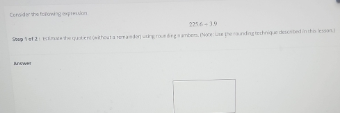 Consider the faïlowing expression.
225.6/ 3.9
Step 1 of 2 : Estimate the quatient (without a remainder) using rounding numbers. (Note: Use the rounding technique descrbed in this lesson.) 
Answer