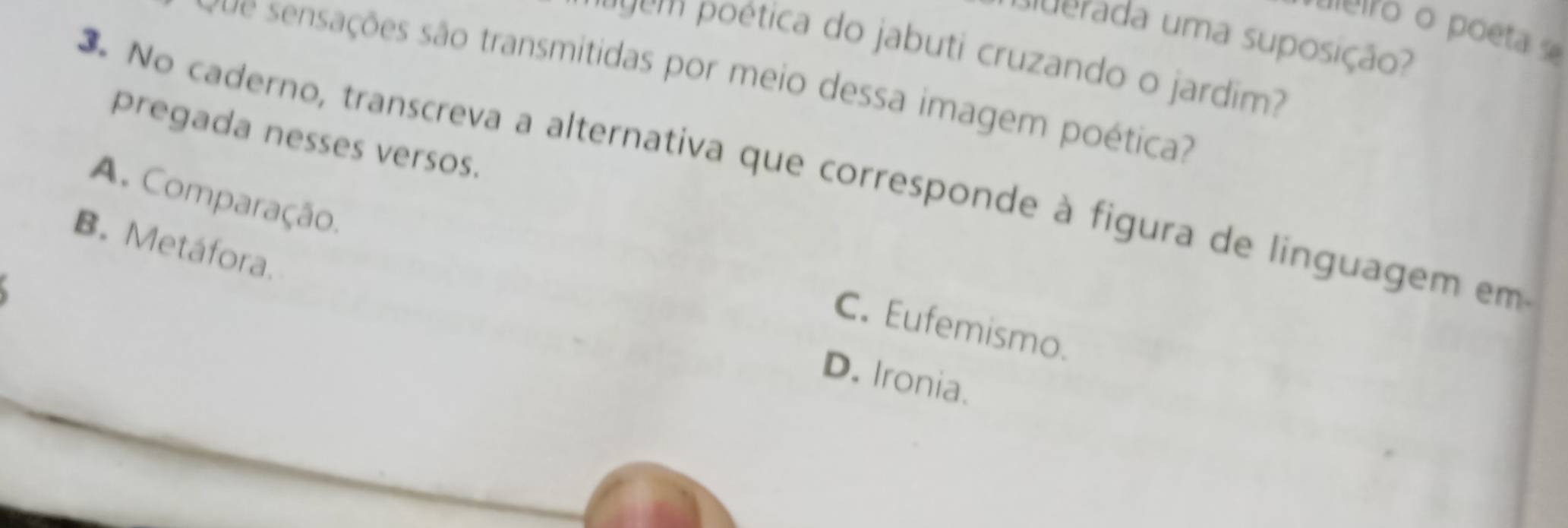 eleiro o poeta s
uuerada uma suposição?
ps em poética do jabuti cruzando o jardim?
rue sensações são transmitidas por meio dessa imagem poética?
pregada nesses versos.
3. No caderno, transcreva a alternativa que corresponde à figura de linguagem em
A. Comparação.
B. Metáfora.
C. Eufemismo.
D. Ironia