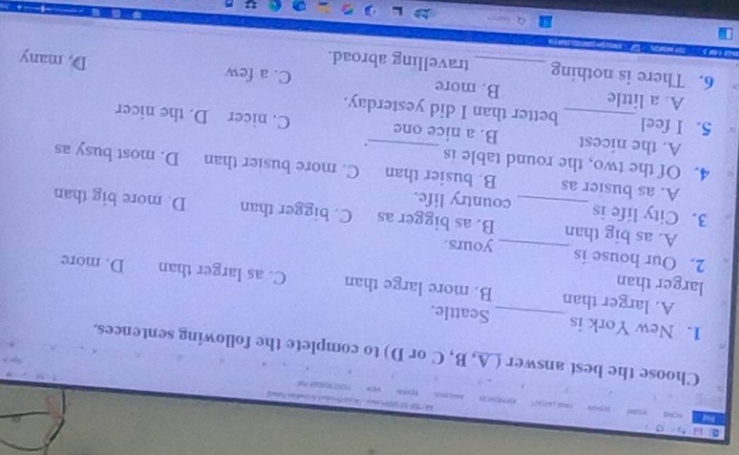 Choose the best answer (A, B, C or D) to complete the following sentences.
1. New York is _Seattle.
larger than
A. larger than B. more large than C. as larger than D. more
2. Our house is_ yours.
A. as big than B. as bigger as C. bigger than D. more big than
3. City life is_ country life.
A. as busier as B. busier than C. more busier than D. most busy as
4. Of the two, the round table is
.
A. the nicest B. a nice one C. nicer D. the nicer
5. I feel _better than I did yesterday.
A. a little B. more C. a few
6. There is nothing _travelling abroad.
D. many