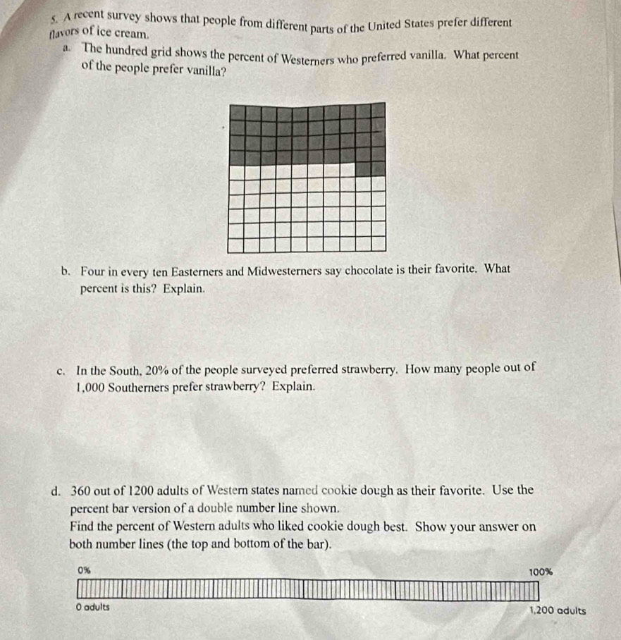 A recent survey shows that people from different parts of the United States prefer different 
flavors of ice cream. 
a. The hundred grid shows the percent of Westerners who preferred vanilla. What percent 
of the people prefer vanilla? 
b. Four in every ten Easterners and Midwesterners say chocolate is their favorite. What 
percent is this? Explain. 
c. In the South, 20% of the people surveyed preferred strawberry. How many people out of
1,000 Southerners prefer strawberry? Explain. 
d. 360 out of 1200 adults of Western states named cookie dough as their favorite. Use the 
percent bar version of a double number line shown. 
Find the percent of Western adults who liked cookie dough best. Show your answer on 
both number lines (the top and bottom of the bar).