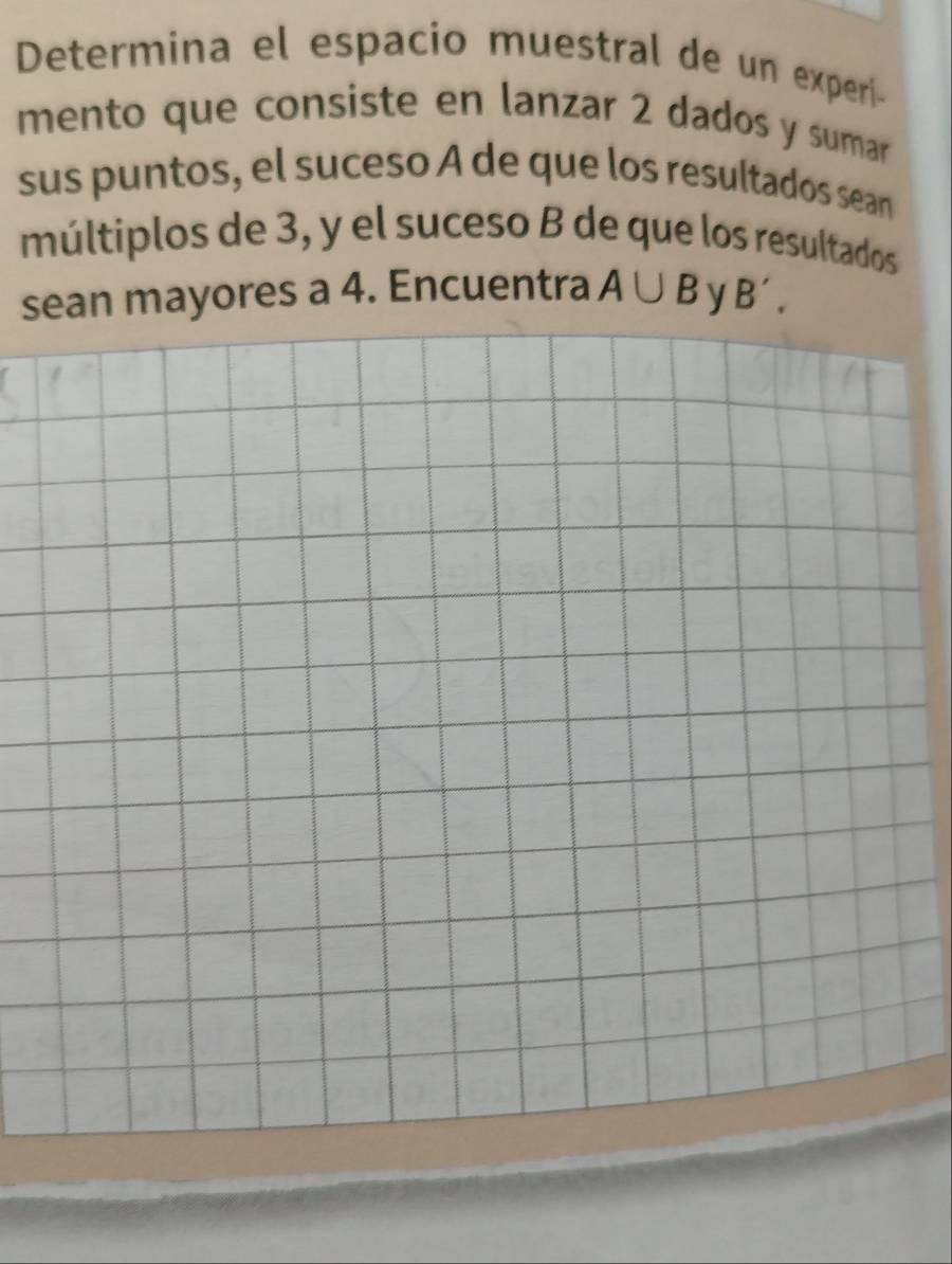 Determina el espacio muestral de un experi- 
mento que consiste en lanzar 2 dados y sumar 
sus puntos, el suceso A de que los resultados sean 
múltiplos de 3, y el suceso B de que los resultados 
sean mayores a 4. Encuentra A∪ B y B',