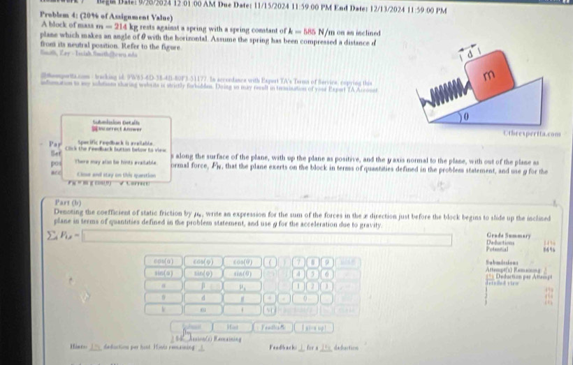 D22:  9/28/2824 12:01:00 AM Due Date: 11/15/2024 11:59   PM End Date: 12/13/2024 11:59 00 PM
Problem 4: (20% of Assignment Value)
A block of mass m=214 l kg rests against a spring with a spring constant of k=585 N/m on an inclined
plane which makes an angle of θ with the horizontal. Assume the spring has been compressed a distance d
from its neutral position. Refer to the figure.
Smith, Zay - Tsish Smith|žewu ndà
2Rempertta.com - tracking id: 9W65-4D-38-4B-80F3-51177. In accordance with Espert TA's Terms of Bervice, copying this
ilenation to my solition sharing webrte is strictly forbidden. Doing so may result in termination of your Expert TA Account
Subanisión Detaíla
S  orect Anwee 
Spacific Feedback is available.
Set
Pay Click the reedback button belme to view. s along the surface of the plane, with up the plane as positive, and the yaxis normal to the plane, with out of the plane as
pos There may also be hints available ormal force, F_N y, that the plane exerts on the block in terms of quantities defined in the problem statement, and use g for the
acc Close and stay on this question
F«  “ M E COUD) V Cere
Part (b)
Denoting the coefficient of static friction by 7, write an expression for the sum of the forces in the x direction just before the block begins to slide up the inclined
plane in terms of quantities defined in the problem statement, and use g for the acceleration due to gravity. Grade Summar)
sumlimits _AP_1,= Potential Dedactim 56% 143
cos(α) cos (varphi ) cos (θ )  7 Attempt(1) Remaing Submicsions
sin (a) sin (varphi ) sin (θ ) 4 5 6 === Deduction per Attamp
α β mu _1 1 J detaiel vieu
4°
0 d 4 . 0
V
M
Hast Inscent
1 96:  AssionCs) Rencainin g
Hint=  deduction per hist. Hints remaining Feedbacki for a deduction