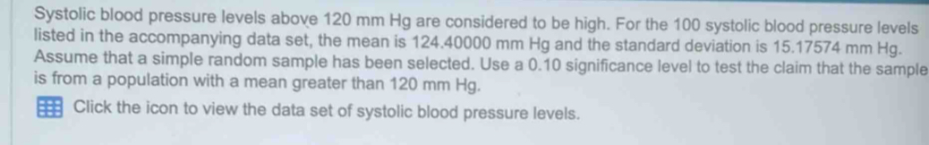 Systolic blood pressure levels above 120 mm Hg are considered to be high. For the 100 systolic blood pressure levels 
listed in the accompanying data set, the mean is 124.40000 mm Hg and the standard deviation is 15.17574 mm Hg. 
Assume that a simple random sample has been selected. Use a 0.10 significance level to test the claim that the sample 
is from a population with a mean greater than 120 mm Hg. 
Click the icon to view the data set of systolic blood pressure levels.