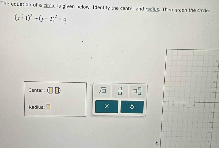 The equation of a circle is given below. Identify the center and radius. Then graph the circle.
(x+1)^2+(y-2)^2=4
Center: ,□
sqrt(□ )  □ /□   □  □ /□  
Radius: □ × S