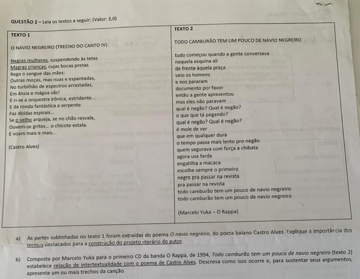 (C 
a) As partes sublinhadas no texto 1 foram extraídas do poema O navio negreiro, do poeta baos 
termos destacados para a construção do projeto literário do autor. 
b) Composta por Marcelo Yuka para o primeiro CD da banda O Rappa, de 1994, Todo camburão tem um pouco de navio negreiro (texto 2) 
estabelece relação de intertextualidade com o poema de Castro Álves. Descreva como isso ocorre e, para sustentar seus argumentos, 
apresente um ou mais trechos da canção.