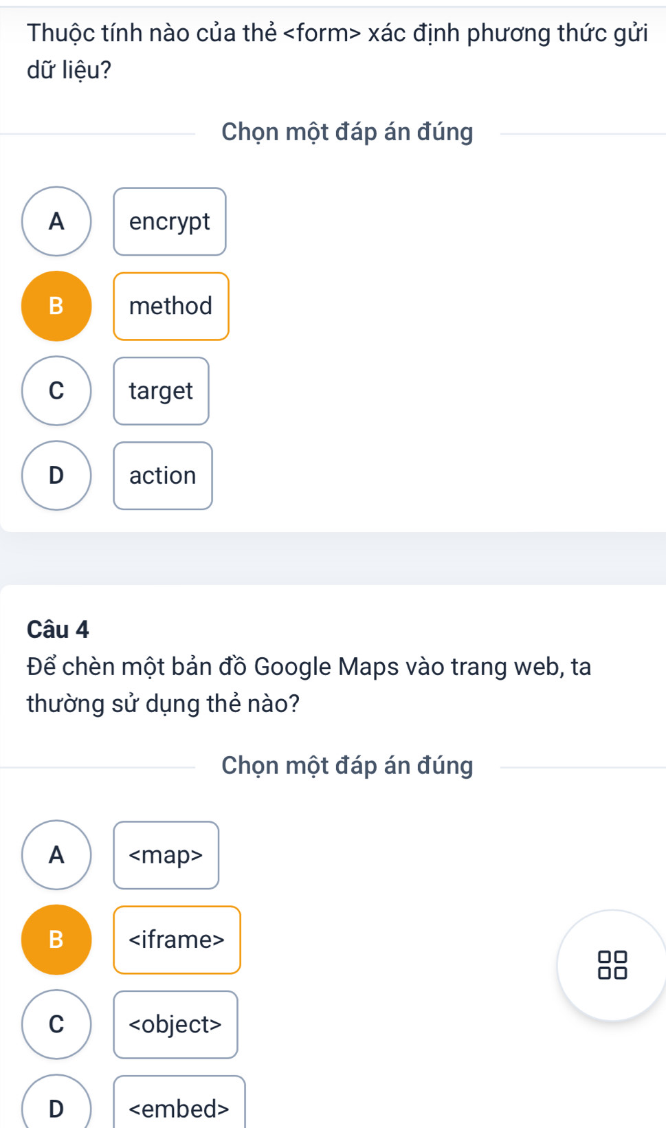 Thuộc tính nào của thẻ xác định phương thức gửi
dữ liệu?
Chọn một đáp án đúng
A encrypt
B method
C target
D action
Câu 4
Để chèn một bản đồ Google Maps vào trang web, ta
thường sử dụng thẻ nào?
Chọn một đáp án đúng
A
B
C
D