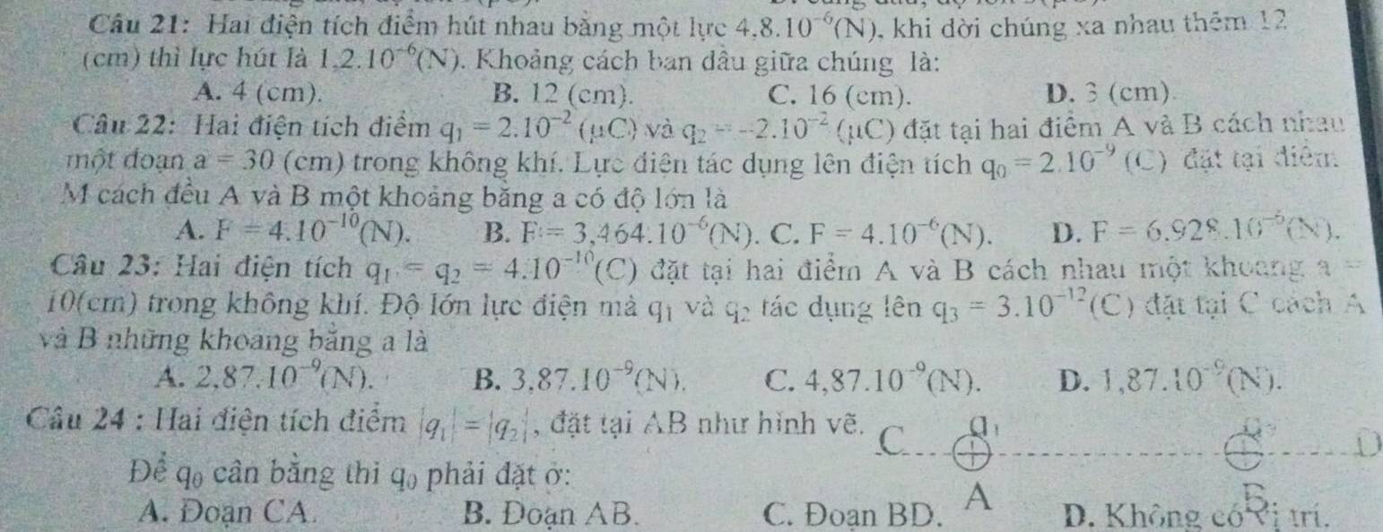 Hai điện tích điểm hút nhau bằng một lực 4,8.10^(-6)(N) 0, khi dời chúng xa nhau thêm 12
(cm) thì lực hút là 1,2.10^(-6)(N) 0. Khoảng cách ban đầu giữa chúng là:
A. 4 (cm). B. 12 (cm). C. 16 (cm). D. 3 (cm).
Câu 22: Hai điện tích điểm q_1=2.10^(-2)(mu C) và q_2=-2.10^(-2)(mu C) đặt tại hai điểm A và B cách nhau
một đoạn a=30 (cm) trong không khí. Lực điện tác dụng lên điện tích q_0=2.10^(-9) (C) đặt tại điểm
M cách đều A và B một khoảng bằng a có độ lớn là
A. F=4.10^(-10)(N). B. F=3,464.10^(-6)(N). C. F=4.10^(-6)(N). D. F=6.928.10^(-5)(N).
Câu 23: Hai điện tích q_1=q_2=4.10^(-10) (C) đặt tại hai điểm A và B cách nhau một khoang a=
10(cm) trong không khí. Độ lớn lực điện mà q_1 và q_2 ác dụng lên q_3=3.10^(-12) (C) đặt tại C cách A
và B những khoảng băng a là
A. 2,87.10^(-9)(N). B. 3,87.10^(-9)(N). C. 4,87.10^(-9)(N). D. 1,87.10^(-9)(N).
Câu 24 : Hai điện tích điểm |q_1|=|q_2| , đặt tại AB như hình vẽ. C Q_1
Để qo cần bằng thi q₀ phải đặt ở:
A. Đoạn CA. B. Đoạn AB. C. Đoạn BD. A D. Không có Vị trí.