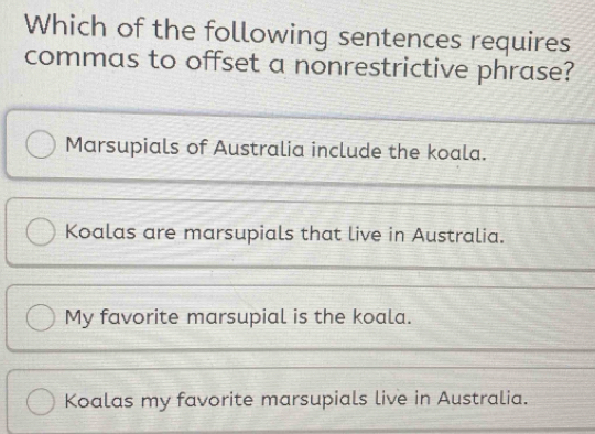 Which of the following sentences requires
commas to offset a nonrestrictive phrase?
Marsupials of Australia include the koala.
Koalas are marsupials that live in Australia.
My favorite marsupial is the koala.
Koalas my favorite marsupials live in Australia.