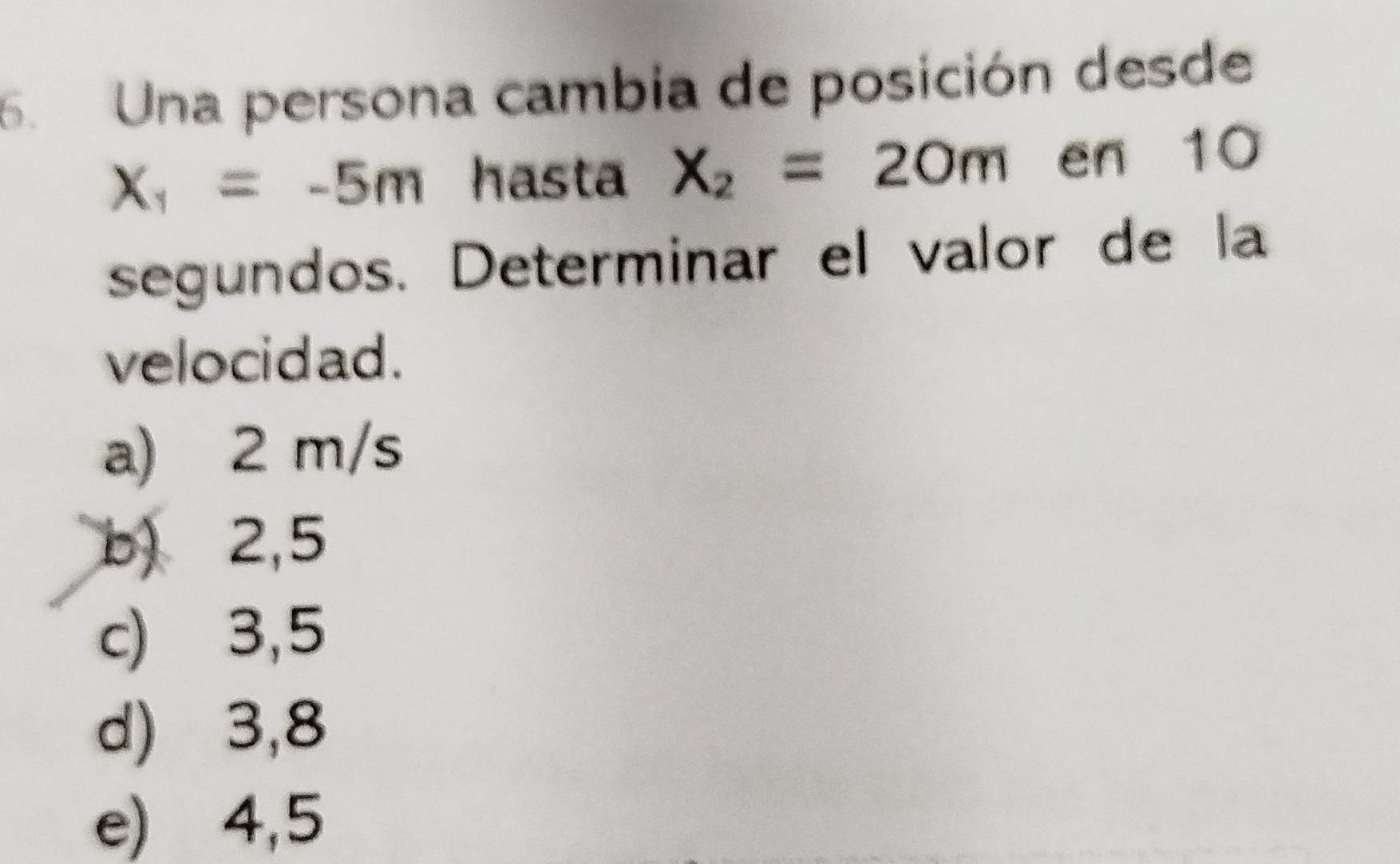 Una persona cambia de posición desde
X_1=-5m hasta X_2=20m en 10
segundos. Determinar el valor de la
velocidad.
a) 2 m/s
b) 2,5
c) 3,5
d) 3,8
e) 4,5