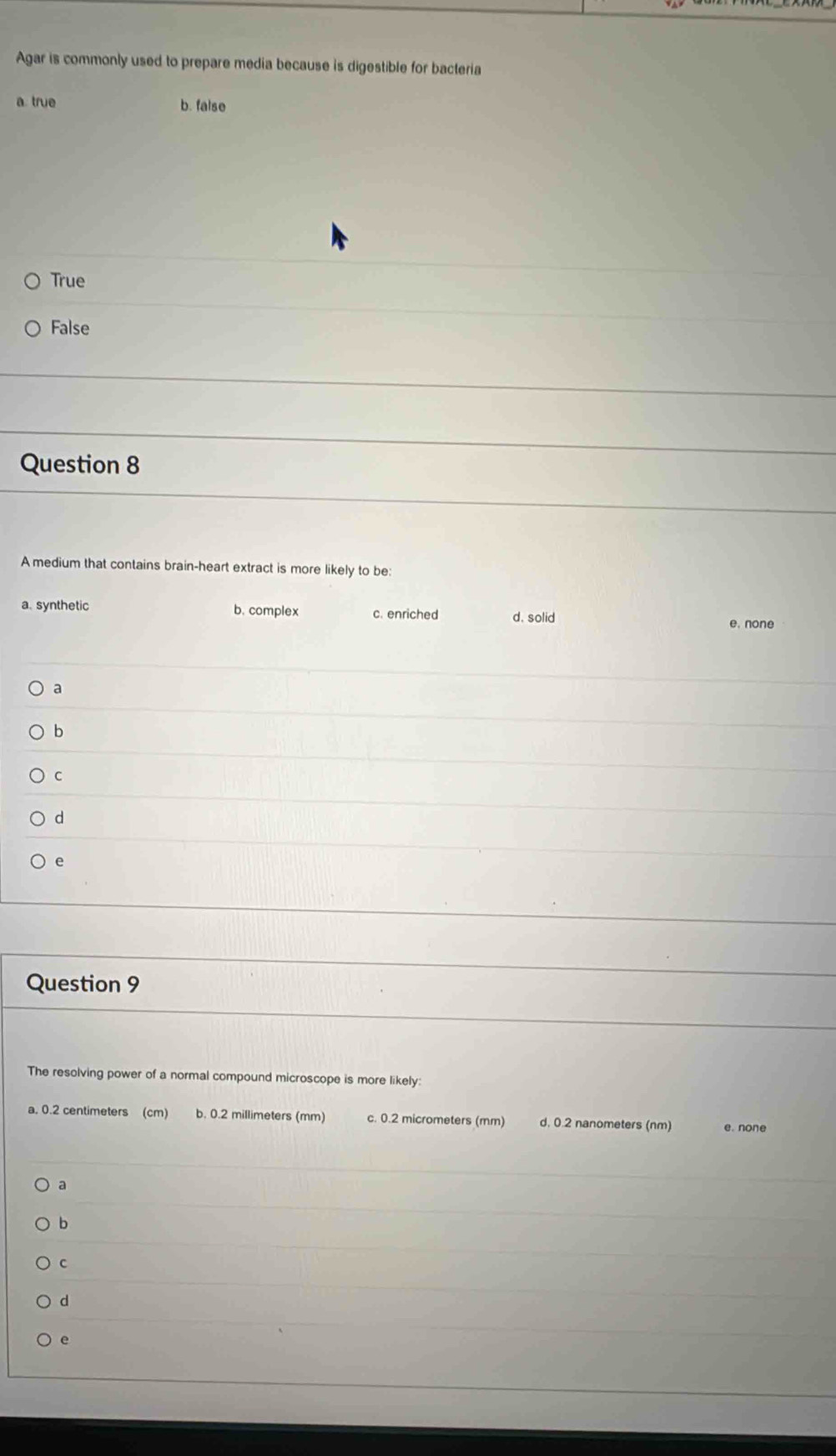 Agar is commonly used to prepare media because is digestible for bacteria
a. true b. false
True
False
Question 8
A medium that contains brain-heart extract is more likely to be:
a. synthetic b. complex c. enriched d. solid
e. none
a
b
C
d
e
Question 9
The resolving power of a normal compound microscope is more likely:
a. 0.2 centimeters (cm) b. 0.2 millimeters (mm) c. 0.2 micrometers (mm) d. 0.2 nanometers (nm) e. none
a
b
c
d
e