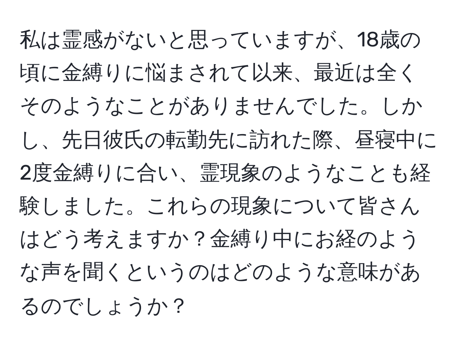 私は霊感がないと思っていますが、18歳の頃に金縛りに悩まされて以来、最近は全くそのようなことがありませんでした。しかし、先日彼氏の転勤先に訪れた際、昼寝中に2度金縛りに合い、霊現象のようなことも経験しました。これらの現象について皆さんはどう考えますか？金縛り中にお経のような声を聞くというのはどのような意味があるのでしょうか？