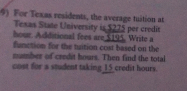 For Texas residents, the average tuition at 
Texas State University is $275 per credit
hour. Additional fees are $195. Write a 
function for the tuition cost based on the 
mumber of credit hours. Then find the total 
cost for a student taking 15 credit hours.