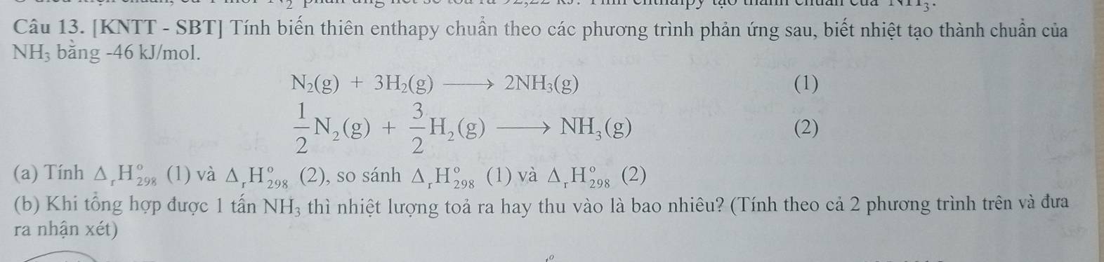 [KNTT - SBT] Tính biến thiên enthapy chuẩn theo các phương trình phản ứng sau, biết nhiệt tạo thành chuẩn của
NH_3 bằng -46 kJ/mol.
N_2(g)+3H_2(g)to 2NH_3(g) (1)
 1/2 N_2(g)+ 3/2 H_2(g)to NH_3(g) (2) 
(a) Tính △ _rH_(298)° (1) và △ _rH_(298)° (2), so sánh △ _rH_(298)° (1) và △ _rH_(298)°(2)
(b) Khi tổng hợp được 1 tấn NH_3 thì nhiệt lượng toả ra hay thu vào là bao nhiêu? (Tính theo cả 2 phương trình trên và đưa 
ra nhận xét)