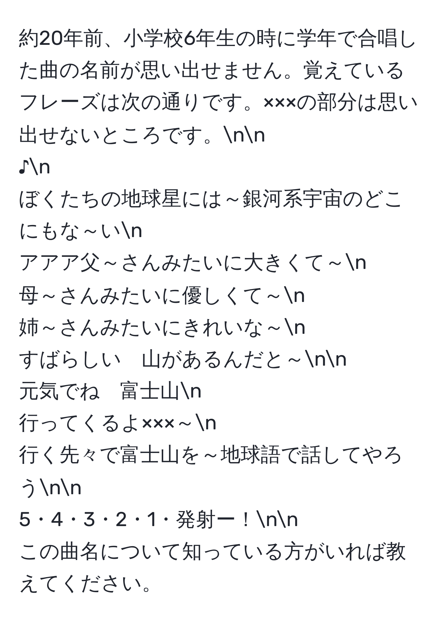 約20年前、小学校6年生の時に学年で合唱した曲の名前が思い出せません。覚えているフレーズは次の通りです。×××の部分は思い出せないところです。nn
♪n
ぼくたちの地球星には～銀河系宇宙のどこにもな～いn
アアア父～さんみたいに大きくて～n
母～さんみたいに優しくて～n
姉～さんみたいにきれいな～n
すばらしい　山があるんだと～nn
元気でね　富士山n
行ってくるよ×××～n
行く先々で富士山を～地球語で話してやろうnn
5・4・3・2・1・発射ー！nn
この曲名について知っている方がいれば教えてください。