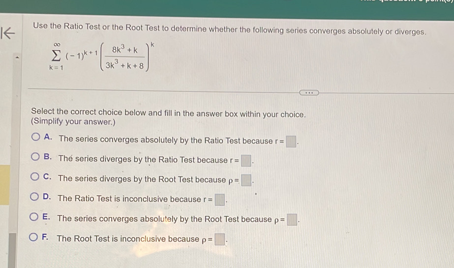 Use the Ratio Test or the Root Test to determine whether the following series converges absolutely or diverges.
sumlimits _(k=1)^(∈fty)(-1)^k+1( (8k^3+k)/3k^3+k+8 )^k
Select the correct choice below and fill in the answer box within your choice.
(Simplify your answer.)
A. The series converges absolutely by the Ratio Test because r=□.
B. The series diverges by the Ratio Test because r=□.
C. The series diverges by the Root Test because p=□.
D. The Ratio Test is inconclusive because r=□.
E. The series converges absolutely by the Root Test because p=□.
F. The Root Test is inconclusive because p=□.