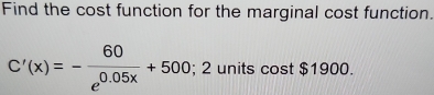 Find the cost function for the marginal cost function.
C'(x)=- 60/e^(0.05x) +500; 2 units cost $1900.